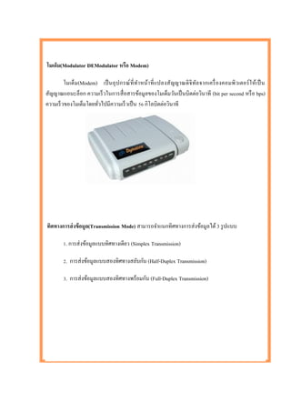 โมเด็ม(Modulator DEModulator หรือ Modem)

         โมเด็ม(Modem) เป็ นอุ ป กรณ์ ที่ ท าหน้าที่ แปลงสัญญาณดิ จิทล จากเครื่ องคอมพิวเตอร์ ใ ห้เป็ น
                                                                     ั
สัญญาณแอนะล็อก ความเร็ วในการสื่ อสารข้อมูลของโมเด็มวันเป็ นบิตต่อวินาที (bit per second หรื อ bps)
ความเร็ วของโมเด็มโดยทัวไปมีความเร็ วเป็ น 56 กิโลบิตต่อวินาที
                       ่




ทิศทางการส่ งข้ อมูล(Transmission Mode) สามารถจาแนกทิศทางการส่ งข้อมูลได้ 3 รู ปแบบ

        1. การส่ งข้อมูลแบบทิศทางเดียว (Simplex Transmission)

        2. การส่ งข้อมูลแบบสองทิศทางสลับกัน (Half-Duplex Transmission)

        3. การส่ งข้อมูลแบบสองทิศทางพร้อมกัน (Full-Duplex Transmission)
 