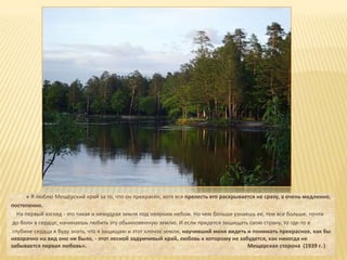 « Я люблю Мещёрский край за то, что он прекрасен, хотя вся прелесть его раскрывается не сразу, а очень медленно,
постепенно.
   На первый взгляд - это тихая и немудрая земля под неярким небом. Но чем больше узнаешь ее, тем все больше, почти
 до боли в сердце, начинаешь любить эту обыкновенную землю. И если придется защищать свою страну, то где-то в
 глубине сердца я буду знать, что я защищаю и этот клочок земли, научивший меня видеть и понимать прекрасное, как бы
невзрачно на вид оно ни было, - этот лесной задумчивый край, любовь к которому не забудется, как никогда не
забывается первая любовь».                                                              Мещерская сторона (1939 г. )
 