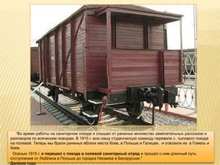 ―Во время работы на санитарном поезде я слышал от раненых множество замечательных рассказов и
разговоров по всяческим поводам. В 1915 г. всю нашу студенческую команду перевели с тылового поезда
на полевой. Теперь мы брали раненых вблизи места боев, в Польше и Галиции, и отвозили их в Гомель и
Киев.
 Осенью 1915 г. я перешел с поезда в полевой санитарный отряд и прошел с ним длинный путь
отступления от Люблина в Польше до городка Несвижа в Белоруссии."
Далекие годы
 