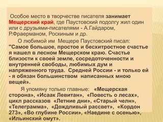 Особое место в творчестве писателя занимает
Мещерский край, где Паустовский подолгу жил один
или с друзьями-писателями - А.Гайдаром,
Р.Фраерманом, Роскиным и др.
    О любимой им Мещере Паустовский писал:
"Самое большое, простое и бесхитростное счастье
я нашел в лесном Мещерском краю. Счастье
близости к своей земле, сосредоточенности и
внутренней свободы, любимых дум и
напряженного труда. Средней России - и только ей
- я обязан большинством написанных мною
вещей».
     Я упомяну только главные: «Мещерская
сторона», «Исаак Левитан», «Повесть о лесах»,
цикл рассказов «Летние дни», «Старый челн»,
«Телеграмма», «Дождливый рассвет», «Кордон
273», «Во глубине России», «Наедине с осенью»,
«Ильинский омут».
 