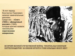 В этот период
Константин Георгиевич
написал замечательные
рассказы.
Среди них - «Снег»
(1943) и «Дождливый
рассвет» (1945),
которые критики назвали
нежнейшими
лирическими
акварелями.




  ВО ВРЕМЯ ВЕЛИКОЙ ОТЕЧЕСТВЕННОЙ ВОЙНЫ ПИСАТЕЛЬ БЫЛ ВОЕННЫМ
  КОРРЕСПОНДЕНТОМ НА ЮЖНОМ ФРОНТЕ И ТОЖЕ ИЗЪЕЗДИЛ МНОГО МЕСТ
 