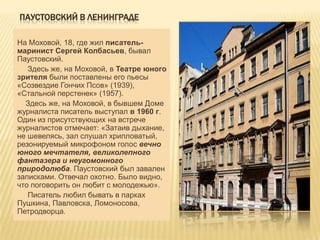 ПАУСТОВСКИЙ В ЛЕНИНГРАДЕ

На Моховой, 18, где жил писатель-
маринист Сергей Колбасьев, бывал
Паустовский.
   Здесь же, на Моховой, в Театре юного
зрителя были поставлены его пьесы
«Созвездие Гончих Псов» (1939),
«Стальной перстенек» (1957).
  Здесь же, на Моховой, в бывшем Доме
журналиста писатель выступал в 1960 г.
Один из присутствующих на встрече
журналистов отмечает: «Затаив дыхание,
не шевелясь, зал слушал хрипловатый,
резонируемый микрофоном голос вечно
юного мечтателя, великолепного
фантазера и неугомонного
природолюба. Паустовский был завален
записками. Отвечал охотно. Было видно,
что поговорить он любит с молодежью».
   Писатель любил бывать в парках
Пушкина, Павловска, Ломоносова,
Петродворца.
 