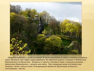 «Воробьи возились у меня за спиной. Я часто отрывался от книги и смотрел в глубину
парка. Дымный свет падал среди деревьев. На обратной дороге я заходил в библиотеку
Идзиковского на Крещатике. Бледные от духоты молодые люди с мокрыми усиками –
приказчики Идзиковского – меняли мне книги. При тогдашнем моем состоянии мне
хотелось читать только стихи. Я возвращался домой на Лукьяновку усталый и
счастливый»,- там же.
 