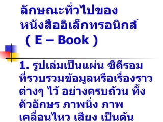 ลักษณะทั่วไปของ
หนังสืออิ๶ล็กทรอȨกส์
 ( E – Book )
1. รูปเล่มเป็นแผ่น ซีดีรอม
ที่รวบรวมข้อมูลหรือเรื่องราว
ต่างๆ ไว้ อย่างครบถ้วน ทั้ง
ตัวอักษร ภาพนิ่ง ภาพ
เคลื่อนไหว เสียง เป็นต้น
 