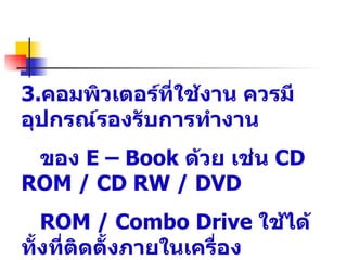 3.คอมพิวเตอร์ที่ใช้งาน ควรมี
อุปกรณ์รองรับการทำางาน
 ของ E – Book ด้วย เช่น CD
ROM / CD RW / DVD
   ROM / Combo Drive ใช้ได้
ทั้งที่ตดตังภายในเครื่อง
        ิ ้
 