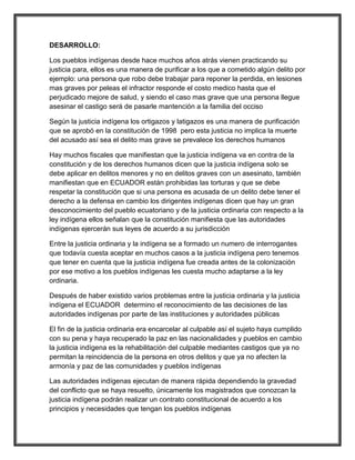 DESARROLLO:

Los pueblos indígenas desde hace muchos años atrás vienen practicando su
justicia para, ellos es una manera de purificar a los que a cometido algún delito por
ejemplo: una persona que robo debe trabajar para reponer la perdida, en lesiones
mas graves por peleas el infractor responde el costo medico hasta que el
perjudicado mejore de salud, y siendo el caso mas grave que una persona llegue
asesinar el castigo será de pasarle mantención a la familia del occiso

Según la justicia indígena los ortigazos y latigazos es una manera de purificación
que se aprobó en la constitución de 1998 pero esta justicia no implica la muerte
del acusado así sea el delito mas grave se prevalece los derechos humanos

Hay muchos fiscales que manifiestan que la justicia indígena va en contra de la
constitución y de los derechos humanos dicen que la justicia indígena solo se
debe aplicar en delitos menores y no en delitos graves con un asesinato, también
manifiestan que en ECUADOR están prohibidas las torturas y que se debe
respetar la constitución que si una persona es acusada de un delito debe tener el
derecho a la defensa en cambio los dirigentes indígenas dicen que hay un gran
desconocimiento del pueblo ecuatoriano y de la justicia ordinaria con respecto a la
ley indígena ellos señalan que la constitución manifiesta que las autoridades
indígenas ejercerán sus leyes de acuerdo a su jurisdicción

Entre la justicia ordinaria y la indígena se a formado un numero de interrogantes
que todavía cuesta aceptar en muchos casos a la justicia indígena pero tenemos
que tener en cuenta que la justicia indígena fue creada antes de la colonización
por ese motivo a los pueblos indígenas les cuesta mucho adaptarse a la ley
ordinaria.

Después de haber existido varios problemas entre la justicia ordinaria y la justicia
indígena el ECUADOR determino el reconocimiento de las decisiones de las
autoridades indígenas por parte de las instituciones y autoridades públicas

El fin de la justicia ordinaria era encarcelar al culpable así el sujeto haya cumplido
con su pena y haya recuperado la paz en las nacionalidades y pueblos en cambio
la justicia indígena es la rehabilitación del culpable mediantes castigos que ya no
permitan la reincidencia de la persona en otros delitos y que ya no afecten la
armonía y paz de las comunidades y pueblos indígenas

Las autoridades indígenas ejecutan de manera rápida dependiendo la gravedad
del conflicto que se haya resuelto, únicamente los magistrados que conozcan la
justicia indígena podrán realizar un contrato constitucional de acuerdo a los
principios y necesidades que tengan los pueblos indígenas
 
