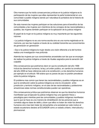 Otra manera que ha traído consecuencias jurídicas en la justicia indígena es la
participación de las mujeres que ellas representan la parte fundamental en una
comunidad o pueblo indígena siendo por naturaleza la portadora de la historia de
sus comunidades

De esta manera las mujeres participan en las soluciones para el beneficio de las
comunidades y las mujeres son miembros de los consejos de las nacionalidades y
pueblos, las mujeres también participan en la aplicación de la justicia indígena

El papel de la mujer en la justicia indígena es muy importante por las siguientes
razones:

- La justicia indígena no es una norma escrita sino es una norma registrada en la
memoria, por eso las mujeres a través de su oralidad transmite sus conocimientos
de generación en generación

- Que e la justicia indígena la mujer desde una visión diferente a la del hombre
realiza una investigación mas profunda

Además las mujeres por sus conocimientos ancestrales son las que se encargan
de realizar la justicia indígena a través de rituales sagrados para la sanación del
culpable

Otra consecuencia que podríamos decir en que la constitución del año 1998
incluía los derechos humanos, la ley y el orden publico, en cambio la constitución
del año 2008 se hace referencia solo a la constitución y a los derechos humanos
por ejemplo en el articulo 189 aclara que os jueces de paz no podrán prevalecer
sobre la justicia indígena.

El problema mas común que tienen las nacionalidades y pueblos indígenas es en
que la constitución sobre la justicia indígena se creo la vinculación entre
jurisdicción y territorio indígena, en el caso de las nacionalidades y poblaciones
amazónicas estas normas constitucionales pueden ser operativas.

Otra consecuencia jurídica que podríamos observar es que los derechos humanos
manifiestan que al ejecutar la justicia indígena hay una agresión física u
psicológica pero mientras para las comunidades y pueblos indígenas manifiestan
que lo que se hace es una manera de rehabilitación de las personas que a
cometido alguna clase de delito y dicen que ellos no tratan de violar los derechos
humanos sino mas bien tratar de reinsertarlos a la sociedad por este motivo el
estado ecuatoriano declara al ECUADOR como un estado unitario, intercultural y
plurinacional.
 