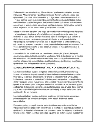 En la constitución en el articulo 56 manifiestan que las comunidades, pueblos
indígenas. Afroamericanos y pueblos montubios forman parte del estado eso
quiere decir que todos tienen derechos y obligaciones, mientras que el articulo
171 que se trata sobre la justicia indígena manifiesta que las autoridades de las
comunidades o pueblos indígenas ejercerán funciones con base a su tradiciones
ancestrales y que el estado garantizara que las decisiones de la justicia indígena
serán respetada por las instituciones y autoridades publicas.

Desde el año 1998 se formo una etapa de una relación entre los pueblo indígenas
y el estado pero desde ese año a habido muchos conflictos entre estos dos
derechos le voy a dar un ejemplo mas claro es de a un indígena que cometió el
delito de robar unas cabezas de ganado, al infractor le aplicaron la justicia
indígena para purificarlo después de esto lo acusaron con la justicia ordinaria y
esto ocasiono una gran polémica por que ningún individuo puede ser acusado dos
veces por el mismo derecho y este caso fue unos de lo mas polémicos que a
habido en el ECUADOR.

La constitución del ECUADOR de 1998 dio un cambio por que dio paso para
construir una sociedad justa, equitativa y solidaria. Una de las bases fue el modelo
del buen vivir o también llamado sumak kaway, este concepto fue hecho hace
muchos años por las comunidades o pueblos indígenas también nos manifiestan
que el buen vivir recoge el reto del ius publicismo.

EL DERECHO INDIGENA MANIFIESTA NO A LA TORTURA, ESCLAVITUD.

Las nacionalidades y pueblos indígenas en la colonización fueron esclavos y
torturados brutalmente por lo que ellos conocen las consecuencias que podrían
traer esto y es así que ellos dicen no a tortura ni a la esclavitud. En la justicia
indígena se promueve la rehabilitación de las personas que han cometido algún
delito y después unirlos nuevamente a la sociedad y la justicia indígena manifiesta
que ellos hacen esto para proteger los derechos humanos de las personas y para
protegerlos de la justicia ordinaria en la cual el acusado esta privado de su libertad
y que para la justicia indígena la utilización del látigo y la ortiga es la forma de la
purificación del ser humano.

Las nacionalidades y pueblos indígenas según sus conocimientos ancestrales
pueden resolver los conflictos siempre a favor de sus miembros de las
comunidades.

Pero siempre hay un conflicto entre estas justicias mientras las autoridades
indígenas dicen que ellos están en contra de la libertad por ese motivo practican la
purificación el derecho ordinario expone que como van a decir que no practican la
tortura si ellos hacen ese ritual con ortiga agua fría los meten en unos huecos fríos
 