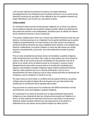 y ahí se esta violando los derechos humanos y los están afectando
psicológicamente a los infractores pero la justicia ordinaria no va en contra de los
derechos humanos por que ellos no los maltrata le dan al culpable el derecho de
poder defenderse y por lo tanto es una justicia correcta.

CONCLUSION.

En conclusión bueno que las consecuencias indígenas es un tema muy extenso
que lo podemos exponer que la justicia indígena pueden utilizar la jurisdicción de
esa justicia de acuerdo a sus antepasados, ancestros pero sin afectar los valores
de los derechos humanos ni de la constitución

Y la justicia indígena para mucho es un abuso que debería terminar pronto por que
afecta a muchas personas en su integridad mucha gente manifiesta que la justicia
indígena es ajusticiamiento con mano propia y eso esta mal por que todas las
personas tenemos derechos así sean culpables tienen derecho a ser tratados bien
derecho a defenderse y la justicia indígena no hace eso ello actúan por simple
derecho consuetudinario y para esto que todos deberíamos acatar la justicia
ordinaria.

Pero en esta actualidad las personas de las comunidades y pueblos indígenas
están emigrando para una mejor vida y ellos en otros países ven como actúan la
justicia y ello se da cuenta de que tan cambiadas son las justicias y tal vez la
gente ya va viendo como se debería actuar en el ecuador y va poco a poco
desapareciendo esta justicia aunque este en la constitución aprobada pero
algunas comunidades y pueblos indígenas siguen todavía practicando todavía
esta ley y ellos exponen que es un ritual de purificación y que no es un
ajusticiamiento de mano propia por que la mano propia para ellos es significado de
venganza y que la venganza no existe en su ley.

Por este motivo se ha formado un conflicto entre la justicia ordinaria y la justicia
indígena pero la justicia indígena lleva la de ganar por que esta justicia esta
probada por la constitución de la republica del ecuador

Hay que tomar en cuenta que en la constitución del 2008 encontramos normas
que favorecen a las comunidades y pueblos indígenas.

En lo personal yo no estoy de acuerdo que se siga practicando esta justicia
indígena por que observando bien las consecuencias pueden ser fatales en un
ritual y se esta violando los derechos humanos por eso todos lo ecuatorianos
debemos acatar la justicia ordinario por que esta justicia no da derecho a
defendernos por eso pienso que la justicia indígena se debe suprimir.
 