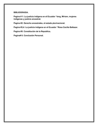 BIBLIOGRAGIA.

Pagina # 1: La justicia indígena en el Ecuador “lang, Miriam, mujeres
indígenas y justicia ancestral.

Pagina #2: Derecho ancestrales, el estado plurinacional.

Pagina #3,4: La justicia indígena en el Ecuador “Rosa Cecilia Baltazar.

Pagina #5: Constitución de la Republica.

Pagina# 6: Conclusión Personal.
 