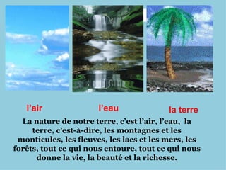l’air
l’air l’eau la terre
La nature de notre terre, c’est l’air, l’eau, la
terre, c’est-à-dire, les montagnes et les
monticules, les fleuves, les lacs et les mers, les
forêts, tout ce qui nous entoure, tout ce qui nous
donne la vie, la beauté et la richesse.
