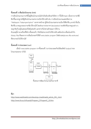 ประวัติและขันตอนการเขียนโปรแกรม
                                                                                ้                        3



ขั้นตอนที่ 3 เชื่อมโยงโปรแกรม (link)
การเขียนโปรแกรมภาษาซีนั้นผู้เขียนโปรแกรมไม่จาเป็นต้องเขียนคาสั่งต่าง ๆ ขึ้นใช้งานเอง เนื่องจากภาษาซีมี
ฟังก์ชั้นมาตรฐานให้ผู้เขียนโปรแกรมสามารถเรียกใช้งานได้ เช่น การเขียนโปรแกรมแสดงข้อความ
“Mattayom Trakarnperchphol” ออกทางหน้าจอ ผู้เขียนโปรแกรมสามารถเรียกใช้ฟังก์ชั่น printf() ซึ่งเป็น
ฟังก์ชั่น มาตรฐานของภาษาซีมาใช้งานได้ โดยส่วนการประกาศ (declaration) ของฟังก์ชั่นมาตรฐานต่าง ๆ
จะถูกจัดเก็บอยู่ในเฮดเดอร์ไฟล์แต่ละตัว แตกต่างกันไปตามลักษณะการใช้งาน
ด้วยเหตุนี้ภาษาเครื่องที่ได้จากขั้นตอนที่ 2 จึงยังไม่สามารถนาไปใช้งานได้ แต่ต้องนามาเชื่อมโยงเข้ากับ
library ก่อน ซึ่งผลจากการเชื่อมโยงจะทาให้ได้ executable program (ไฟล์นามสกุล.exe เช่น work.exe)
ที่สามารถนาไปใช้งานได้

ขั้นตอนที่ 4 ประมวลผล (run)
       เมื่อนา executable program จากขั้นตอนที่ 3 มาประมวลผลก็จะได้ผลลัพธ์ (output) ของ
โปรแกรมออกมา (ถ้ามี)




                                ขั้นตอนการพัฒนาโปรแกรมด้วยภาษาซี




ที่มา
http://www.webthaidd.com/develop-c/webthaidd_article_591_.html
http://www.lks.ac.th/kuanjit/Program_C/ProgramC_10.htm




                                                            http://kroohathaichon.wordpress.com
 