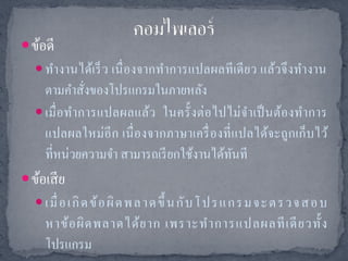  ข้อดี
    ทางานได้เร็ ว เนื่ องจากทาการแปลผลที เดี ยว แล้วจึ งทางาน
     ตามคาสังของโปรแกรมในภายหลัง
                ่
    เมื่ อ ท าการแปลผลแล้ว ในครั้ งต่ อ ไปไม่ จ าเป็ นต้อ งท าการ
     แปลผลใหม่อีก เนื่ องจากภาษาเครื่ องที่ แปลได้จะถูกเก็บไว้
     ที่หน่วยความจา สามารถเรี ยกใช้งานได้ทนที
                                            ั
 ข้อเสี ย
    เมื่ อเกิ ดข้ อ ผิ ด พ ล าด ขึ้ น กั บ โ ปร แ ก ร ม จะตร วจส อ บ
     หาข้ อ ผิ ด พลาดได้ ย าก เพราะท าการแปลผลที เ ดี ย วทั้ ง
     โปรแกรม
 