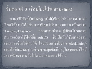 ภาษาซี มีฟังก์ชนมาตรฐานให้ผูเ้ ขียนโปรแกรมสามารถ
                     ั่
เรี ยกใช้ ง านได้ เช่ น การเขี ย นโปรแกรมแสดงข้ อ ความ
“Lumpangkanyanee” ออกทางหน้าจอ ผูเ้ ขียนโปรแกรม
สามารถเรี ยกใช้ฟังก์ชน printf() ซึ่ งเป็ นฟั งก์ชนมาตรฐาน
                        ั่                       ั่
ของภาษาซี มาใช้งานได้ โดยส่ วนการประกาศ (declaration)
                                           ่
ของฟั งก์ชนมาตรฐานต่าง ๆ จะถูกจัดเก็บอยูในเฮดเดอร์ ไฟล์
            ั่
แต่ละตัว แตกต่างกันไปตามลักษณะการใช้งาน
 