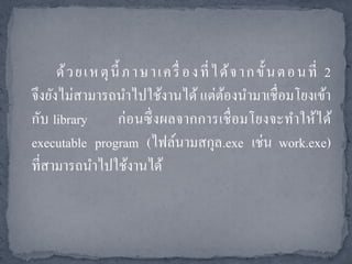 ด้ ว ย เ ห ตุ นี้ ภ า ษ า เ ค รื่ อ ง ที่ ไ ด้ จ า ก ขั้ น ต อ น ที่ 2
จึงยังไม่สามารถนาไปใช้งานได้ แต่ตองนามาเชื่อมโยงเข้า
                                                  ้
กับ library          ก่ อนซึ่ งผลจากการเชื่ อมโยงจะทาให้ได้
executable program (ไฟล์นามสกุล.exe เช่น work.exe)
ที่สามารถนาไปใช้งานได้
 