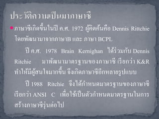  ภาษาซี เกิดขึ้นในปี ค.ศ. 1972 ผูคิดค้นคือ Dennis Rittchie
                                  ้
  โดยพัฒนามาจากภาษาB และ ภาษา BCPL
        ปี ค.ศ. 1978 Brain Kernighan ได้ร่วมกับ Dennis
  Ritchie มาพัฒนามาตรฐานของภาษาซี เรี ยกว่า K&R
  ทาให้มีผสนใจมากขึ้น จึงเกิดภาษาซี อีกหลายรู ปแบบ
            ู้
        ปี 1988 Ritchie จึงได้กาหนดมาตรฐานของภาษาซี
  เรี ยกว่า ANSI C เพื่อใช้เป็ นตัวกาหนดมาตรฐานในการ
  สร้างภาษาซี รุ่นต่อไป
 