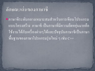  ภาษาซี ระดับกลางเหมาะสมสาหรั บการเขี ยนโปรแกรม
                                               ่
 แบบโครงสร้าง ภาษาซี เป็ นภาษาที่มีความยืดหยุนมากคือ
           ั
 ใช้งานได้กบเครื่ องต่างๆได้และปั จจุบนภาษาซี เป็ นภาษา
                                      ั
 พื้นฐานของภาษาโปรแกรมรุ่ นใหม่ ๆ เช่น C++
 