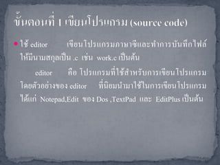  ใช้ editor      เขี ย นโปรแกรมภาษาซี และทาการบัน ทึ ก ไฟล์
  ให้มีนามสกุลเป็ น .c เช่น work.c เป็ นต้น
       editor คื อ โปรแกรมที่ ใช้สาหรั บการเขี ยนโปรแกรม
  โดยตัวอย่างของ editor ที่นิยมนามาใช้ในการเขียนโปรแกรม
  ได้แก่ Notepad,Edit ของ Dos ,TextPad และ EditPlus เป็ นต้น
 