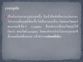 เป็ นตัวแปลภาษารู ปแบบหนึ่ ง มี หน้าที่ หลัก คื อการแปลภาษา
  โปรแกรมที่มนุ ษย์เขียนขึ้นไปเป็ นภาษาเครื่ อง โดยคอมไพเลอร์
  ของภาษาซี คือ C Compiler ซึ่ งหลักการที่คอมไพเลอร์ ใช้
  เรี ยกว่า คอมไพล์ (compile) โดยจะทาการอ่านโปรแกรมภาษาซี
  ทั้งหมดตั้งแต่ตนจนจบ แล้วทาการแปลผลทีเดียว
                 ้
 