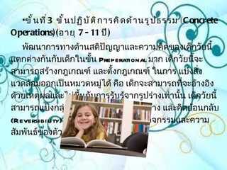 •ขั ้ น ที ่ 3 ขั ้ น ปฏิ บ ั ต ิ ก ารคิ ด ด้ า นรู ป ธรรม (C oncrete
Operations)( อายุ 7 - 11 ปี )
   พัฒนาการทางด้านสติปัญญาและความคิดของเด็กวัยนี้
แตกต่างกันกับเด็กในขั้น Preperational มาก เด็กวัยนีจะ้
สามารถสร้างกฎเกณฑ์ และตั้งกฎเกณฑ์ ในการ แบ่งสิ่ง
แวดล้อมออกเป็นหมวดหมูได้ คือ เด็กจะสามารถทีจะอ้างอิง
                         ่                       ่
ด้วยเหตุผลและไม่ขึ้นกับการรับรู้จากรูปร่างเท่านั้น เด็กวัยนี้
สามารถแบ่งกลุ่มโดยใช้เกณฑ์หลายๆอย่าง และคิดย้อนกลับ
(Reversibility) ได้ ความเข้าใจเกี่ยวกับกิจกรรมและความ
สัมพันธ์ของตัวเลขก็เพิ่มมากขึ้น
 
