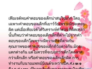 เฟียเจต์พบคำาตอบของเด็กน่าสนใจมาก โดย
เฉพาะคำาตอบของเด็กที่เยาว์วัยเพราะมักจะตอบ
ผิด แต่เมื่อเพียเจต์ได้วิเคราะห์คำาตอบที่ผิดเหล่า
นั้นก็พบว่าคำาตอบของเด็กเล็กที่ต่างไปจากคำา
ตอบของเด็กโตเพราะมีความคิดที่ต่างกัน
คุณภาพของคำาตอบของเด็กที่วัยต่างกัน มักจะ
แตกต่างกัน แต่ไม่ควรที่จะบอกว่าเด็กโตฉลาด
กว่าเด็กเล็ก หรือคำาตอบของเด็กเล็กผิด การ
ทำางานกับนายแพทย์บีเนต์ระหว่างปีค.ศ.1 91 9
 