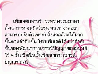 เพียเจต์กล่าวว่า ระหว่างระยะเวลา
ตั้งแต่ทารกจนถึงวัยรุ่น คนเราจะค่อยๆ
สามารถปรับตัวเข้ากับสิงแวดล้อมได้มาก
                          ่
ขึ้นตามลำาดับขั้น โดยเพียเจต์ได้แบ่งลำาดับ
ขั้นของพัฒนาการเชาวน์ปญญาของมนุษย์
                            ั
ไว้ 4 ขั้น ซึ่งเป็นขั้นพัฒนาการเชาวน์
ปัญญา ดังนี้
 