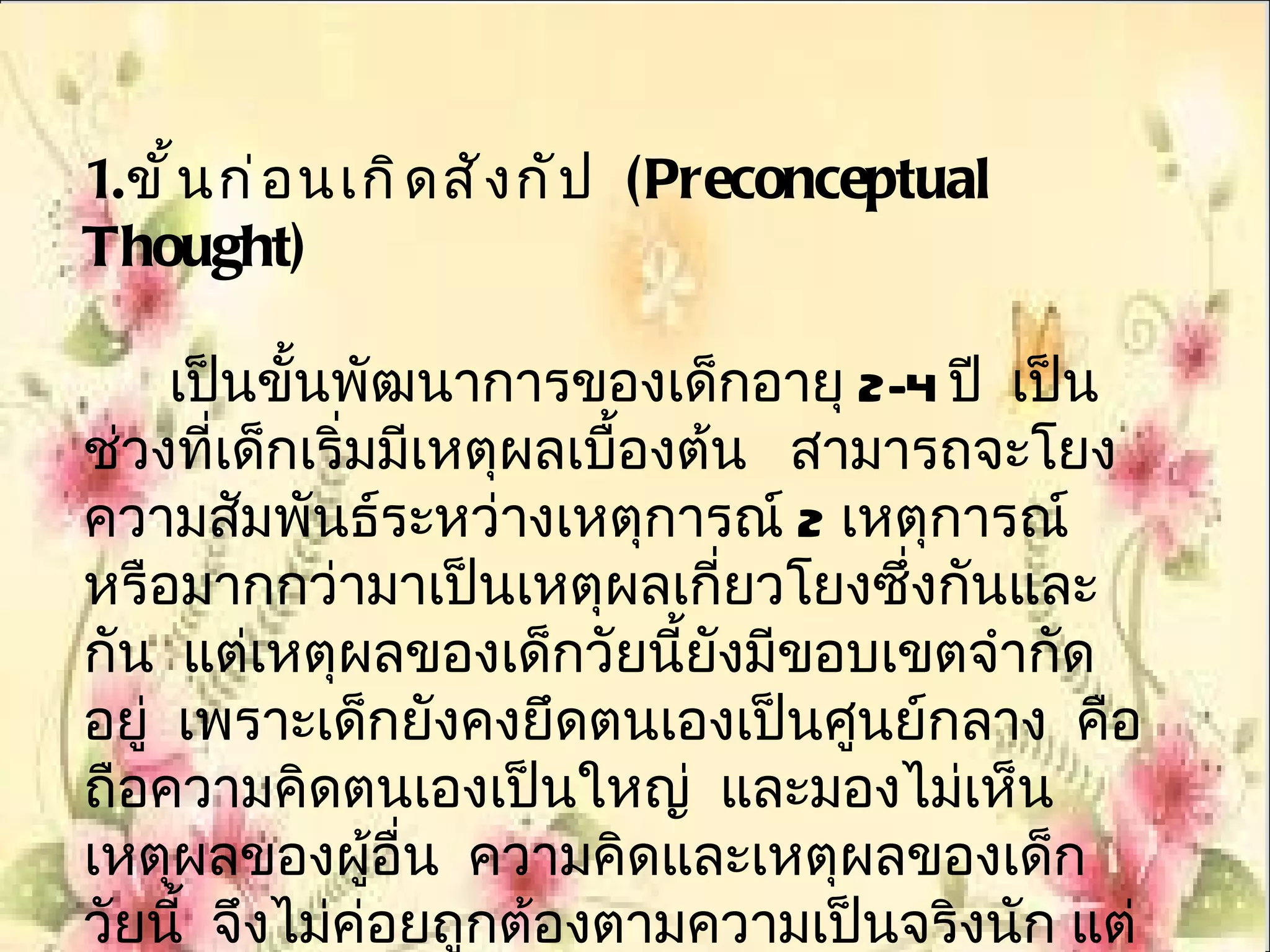 1. ขั ้ น ก่ อ นเกิ ด สั ง กั ป (Preconceptual
Thought)

     เป็นขั้นพัฒนาการของเด็กอายุ 2-4 ปี เป็น
ช่วงที่เด็กเริ่มมีเหตุผลเบืองต้น สามารถจะโยง
                           ้
ความสัมพันธ์ระหว่างเหตุการณ์ 2 เหตุการณ์
หรือมากกว่ามาเป็นเหตุผลเกี่ยวโยงซึ่งกันและ
กัน แต่เหตุผลของเด็กวัยนี้ยังมีขอบเขตจำากัด
อยู่ เพราะเด็กยังคงยึดตนเองเป็นศูนย์กลาง คือ
ถือความคิดตนเองเป็นใหญ่ และมองไม่เห็น
เหตุผลของผูอื่น ความคิดและเหตุผลของเด็ก
                ้
วัยนี้ จึงไม่ค่อยถูกต้องตามความเป็นจริงนัก แต่
 