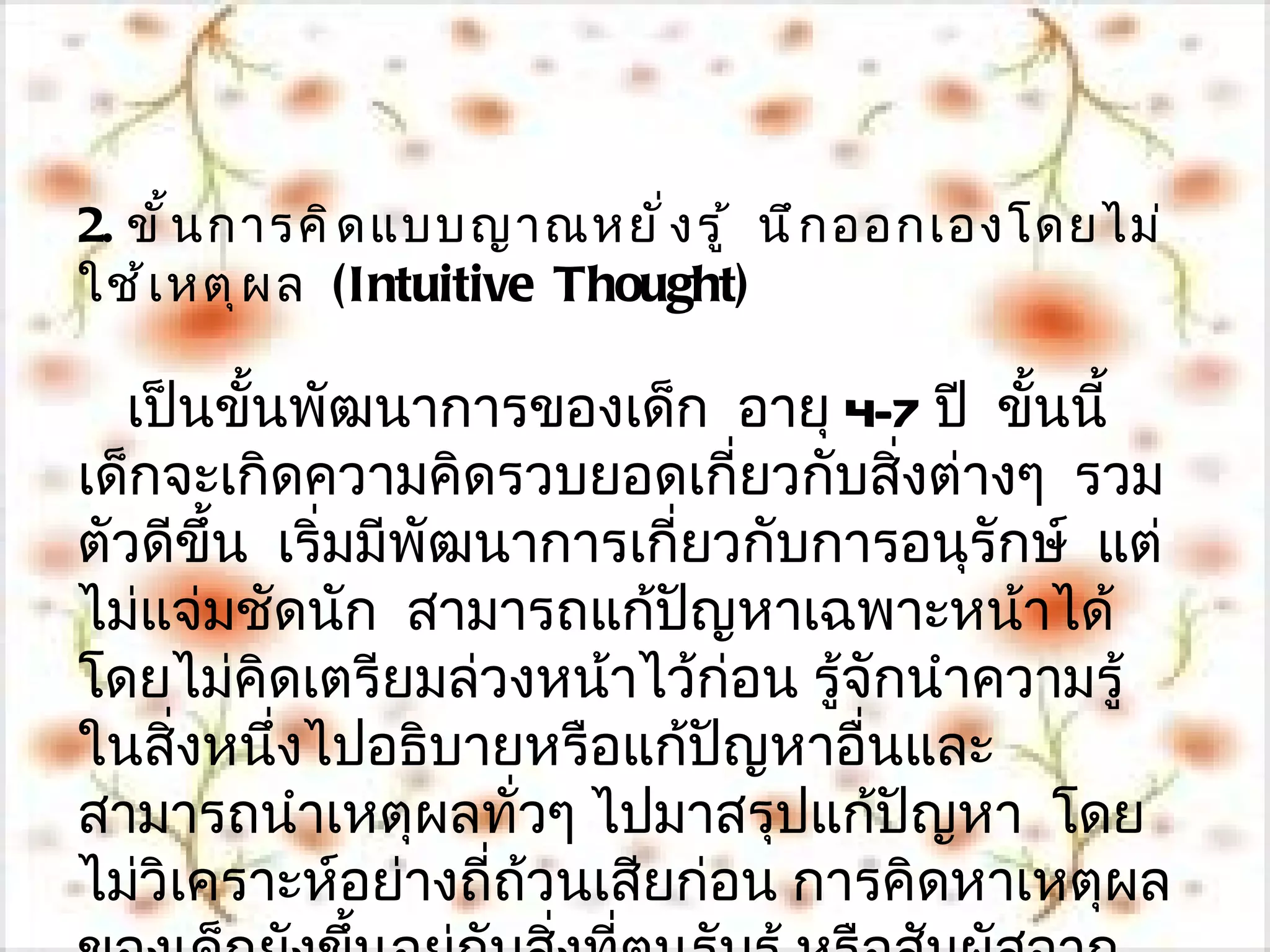 2. ขั ้ น การคิ ด แบบญาณหยั ่ ง รู ้ นึ ก ออกเองโดยไม่
ใช้ เ หตุ ผ ล (Intuitive Thought)

   เป็นขั้นพัฒนาการของเด็ก อายุ 4-7 ปี ขั้นนี้
เด็กจะเกิดความคิดรวบยอดเกี่ยวกับสิ่งต่างๆ รวม
ตัวดีขึ้น เริ่มมีพัฒนาการเกี่ยวกับการอนุรักษ์ แต่
ไม่แจ่มชัดนัก สามารถแก้ปญหาเฉพาะหน้าได้
                             ั
โดยไม่คดเตรียมล่วงหน้าไว้ก่อน รู้จักนำาความรู้
          ิ
ในสิงหนึ่งไปอธิบายหรือแก้ปญหาอื่นและ
     ่                         ั
สามารถนำาเหตุผลทั่วๆ ไปมาสรุปแก้ปัญหา โดย
ไม่วิเคราะห์อย่างถี่ถ้วนเสียก่อน การคิดหาเหตุผล
 