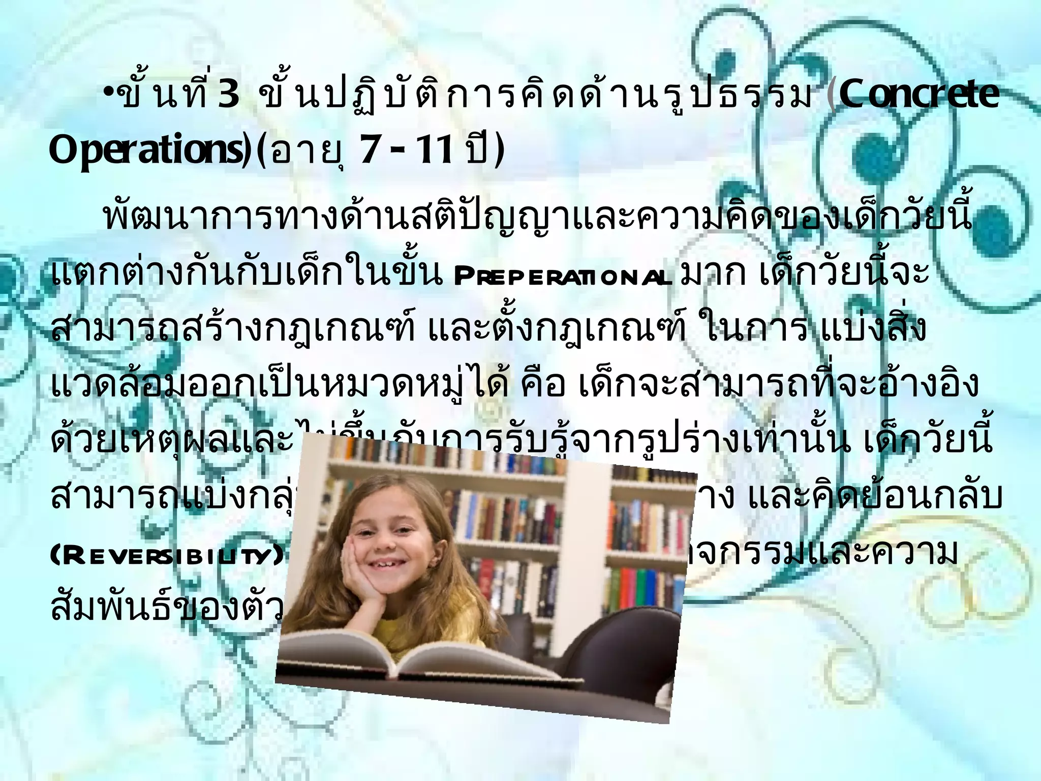 •ขั ้ น ที ่ 3 ขั ้ น ปฏิ บ ั ต ิ ก ารคิ ด ด้ า นรู ป ธรรม (C oncrete
Operations)( อายุ 7 - 11 ปี )
   พัฒนาการทางด้านสติปัญญาและความคิดของเด็กวัยนี้
แตกต่างกันกับเด็กในขั้น Preperational มาก เด็กวัยนีจะ้
สามารถสร้างกฎเกณฑ์ และตั้งกฎเกณฑ์ ในการ แบ่งสิ่ง
แวดล้อมออกเป็นหมวดหมูได้ คือ เด็กจะสามารถทีจะอ้างอิง
                         ่                       ่
ด้วยเหตุผลและไม่ขึ้นกับการรับรู้จากรูปร่างเท่านั้น เด็กวัยนี้
สามารถแบ่งกลุ่มโดยใช้เกณฑ์หลายๆอย่าง และคิดย้อนกลับ
(Reversibility) ได้ ความเข้าใจเกี่ยวกับกิจกรรมและความ
สัมพันธ์ของตัวเลขก็เพิ่มมากขึ้น
 
