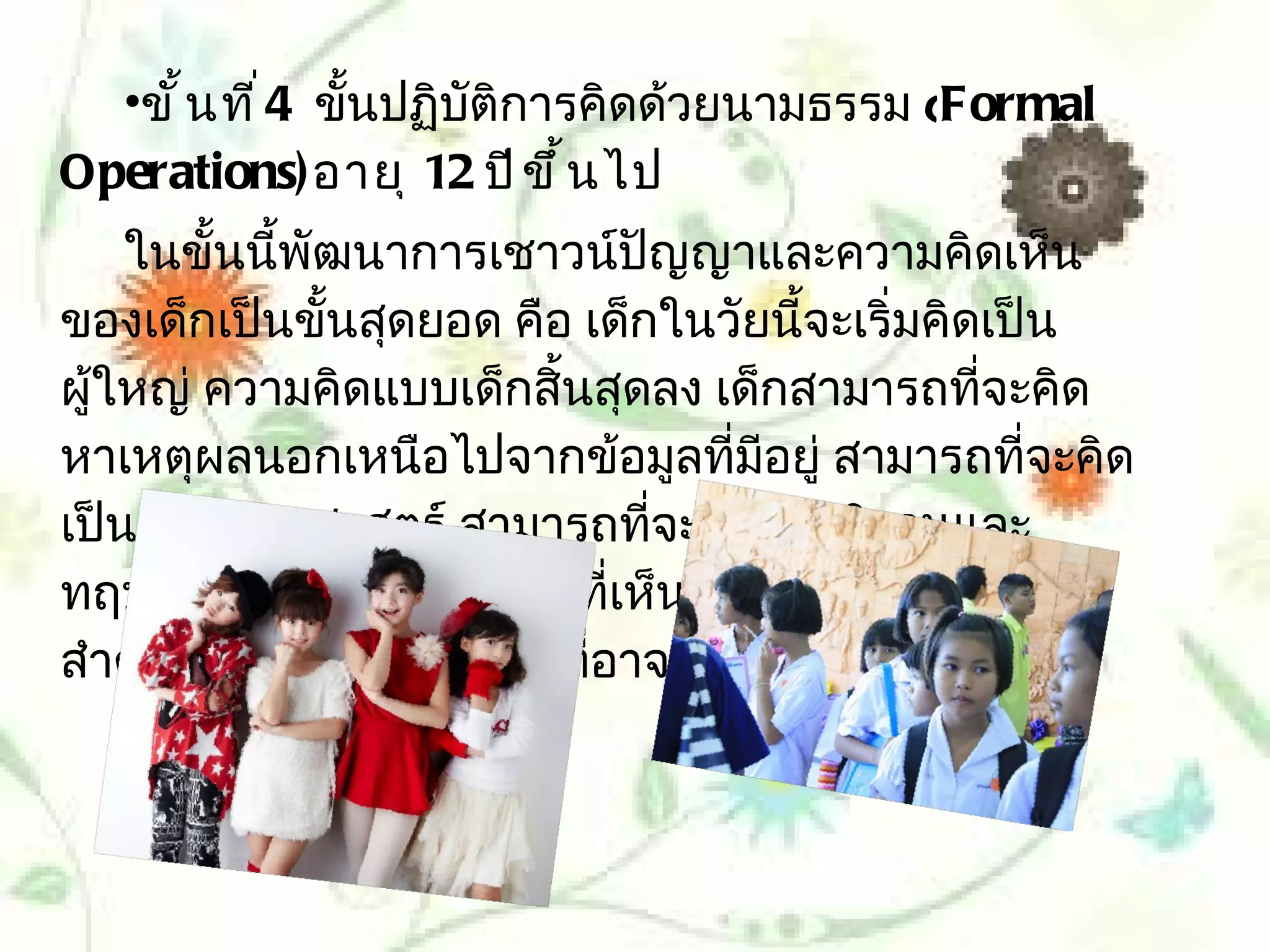 •ขั ้ น ที ่ 4 ขั้นปฏิบัติการคิดด้วยนามธรรม (Formal
Operations) อายุ 12 ปี ข ึ ้ น ไป
    ในขั้นนีพัฒนาการเชาวน์ปัญญาและความคิดเห็น
            ้
ของเด็กเป็นขั้นสุดยอด คือ เด็กในวัยนี้จะเริ่มคิดเป็น
ผู้ใหญ่ ความคิดแบบเด็กสิ้นสุดลง เด็กสามารถทีจะคิด
                                                ่
หาเหตุผลนอกเหนือไปจากข้อมูลที่มอยู่ สามารถทีจะคิด
                                    ี              ่
เป็นนักวิทยาศาสตร์ สามารถทีจะตั้งสมมุติฐานและ
                                ่
ทฤษฎีและเห็นว่าความจริงทีเห็นด้วยกับการรับรู้ไม่
                              ่
สำาคัญเท่ากับการคิดถึงสิ่งทีอาจเป็นไปได้(Possibility
                            ่
 