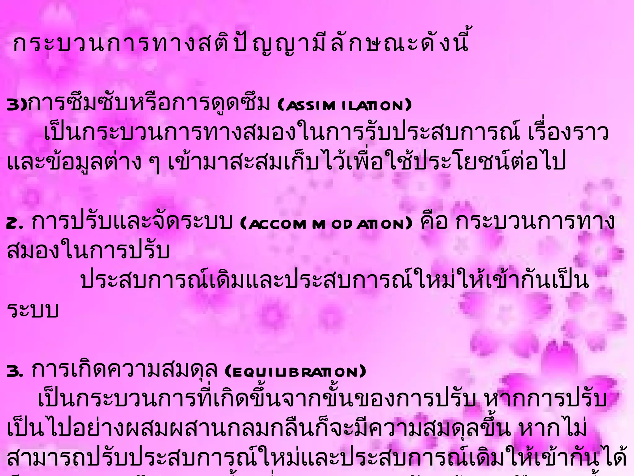 กระบวนการทางสติ ป ั ญ ญามี ล ั ก ษณะดั ง นี ้

3)การซึมซับหรือการดูดซึม (assim ilation)
   เป็นกระบวนการทางสมองในการรับประสบการณ์ เรื่องราว
และข้อมูลต่าง ๆ เข้ามาสะสมเก็บไว้เพือใช้ประโยชน์ต่อไป
                                    ่

2. การปรับและจัดระบบ (accom m od ation) คือ กระบวนการทาง
สมองในการปรับ
       ประสบการณ์เดิมและประสบการณ์ใหม่ให้เข้ากันเป็น
ระบบ

3. การเกิดความสมดุล (equilibration)
    เป็นกระบวนการที่เกิดขึ้นจากขั้นของการปรับ หากการปรับ
เป็นไปอย่างผสมผสานกลมกลืนก็จะมีความสมดุลขึ้น หากไม่
สามารถปรับประสบการณ์ใหม่และประสบการณ์เดิมให้เข้ากันได้
 