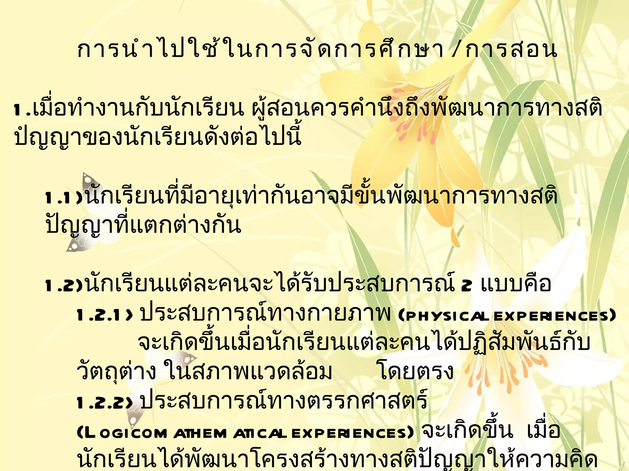 การนำ า ไปใช้ ใ นการจั ด การศึ ก ษา / การสอน

1 .เมือทำางานกับนักเรียน ผู้สอนควรคำานึงถึงพัฒนาการทางสติ
      ่
ปํญญาของนักเรียนดังต่อไปนี้

   1 .1 )นักเรียนทีมอายุเท่ากันอาจมีขั้นพัฒนาการทางสติ
                   ่ ี
   ปัญญาทีแตกต่างกัน
              ่

   1 .2)นักเรียนแต่ละคนจะได้รับประสบการณ์ 2 แบบคือ
       1 .2.1 > ประสบการณ์ทางกายภาพ (physical experiences)
                จะเกิดขึ้นเมือนักเรียนแต่ละคนได้ปฏิสัมพันธ์กบ
                             ่                              ั
       วัตถุต่าง ในสภาพแวดล้อม           โดยตรง
       1 .2.2> ประสบการณ์ทางตรรกศาสตร์
       (L ogicom athem atical experiences) จะเกิดขึ้น เมือ
                                                         ่
       นักเรียนได้พฒนาโครงสร้างทางสติปัญญาให้ความคิด
                      ั
 