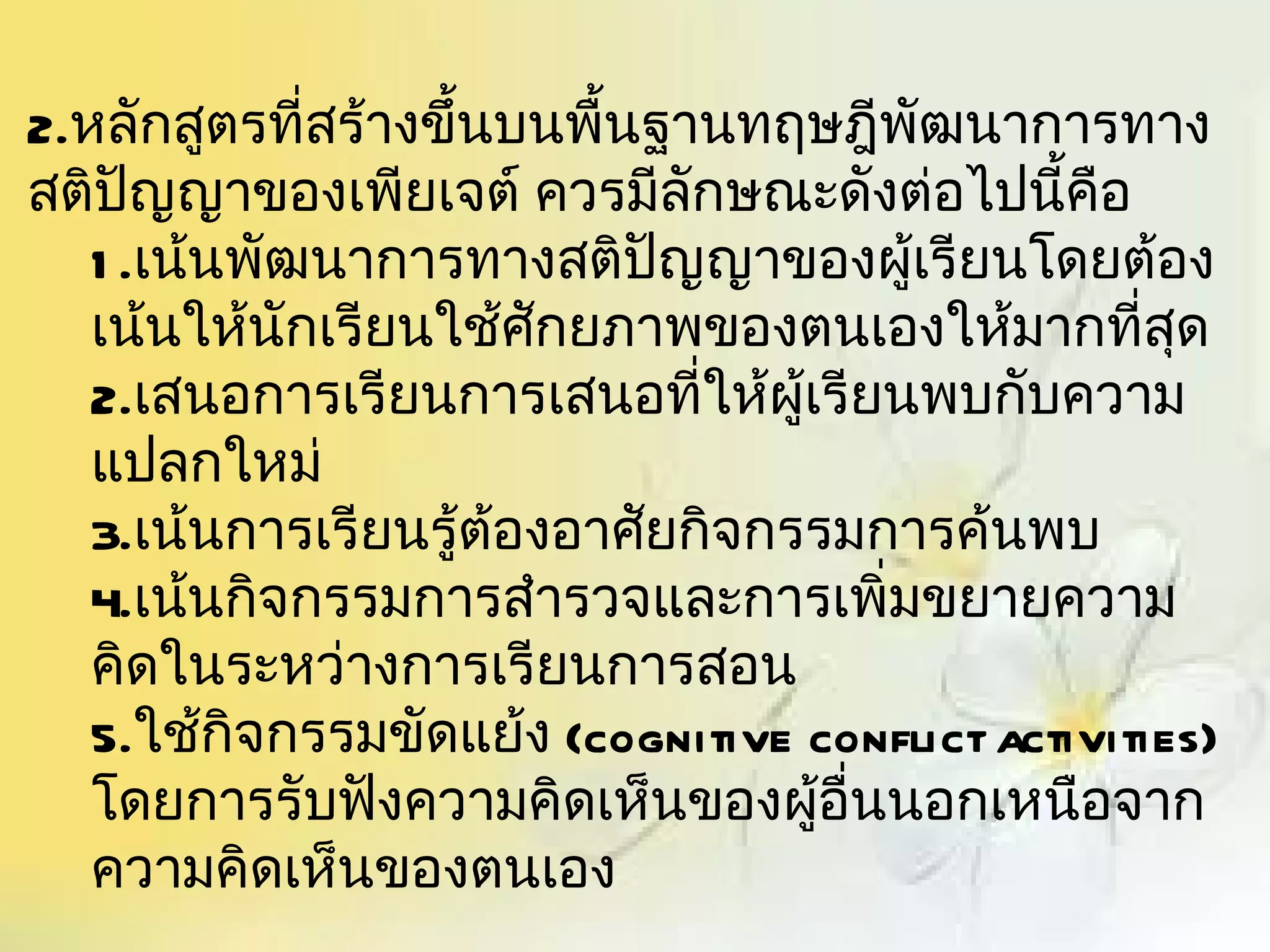 2.หลักสูตรที่สร้างขึ้นบนพื้นฐานทฤษฎีพัฒนาการทาง
สติปญญาของเพียเจต์ ควรมีลักษณะดังต่อไปนี้คอ
      ั                                         ื
   1 .เน้นพัฒนาการทางสติปญญาของผู้เรียนโดยต้อง
                             ั
   เน้นให้นักเรียนใช้ศักยภาพของตนเองให้มากที่สุด
   2.เสนอการเรียนการเสนอที่ให้ผู้เรียนพบกับความ
   แปลกใหม่
   3.เน้นการเรียนรู้ต้องอาศัยกิจกรรมการค้นพบ
   4.เน้นกิจกรรมการสำารวจและการเพิ่มขยายความ
   คิดในระหว่างการเรียนการสอน
   5.ใช้กิจกรรมขัดแย้ง (cognitive conflict activities)
   โดยการรับฟังความคิดเห็นของผูอื่นนอกเหนือจาก
                                  ้
   ความคิดเห็นของตนเอง
 