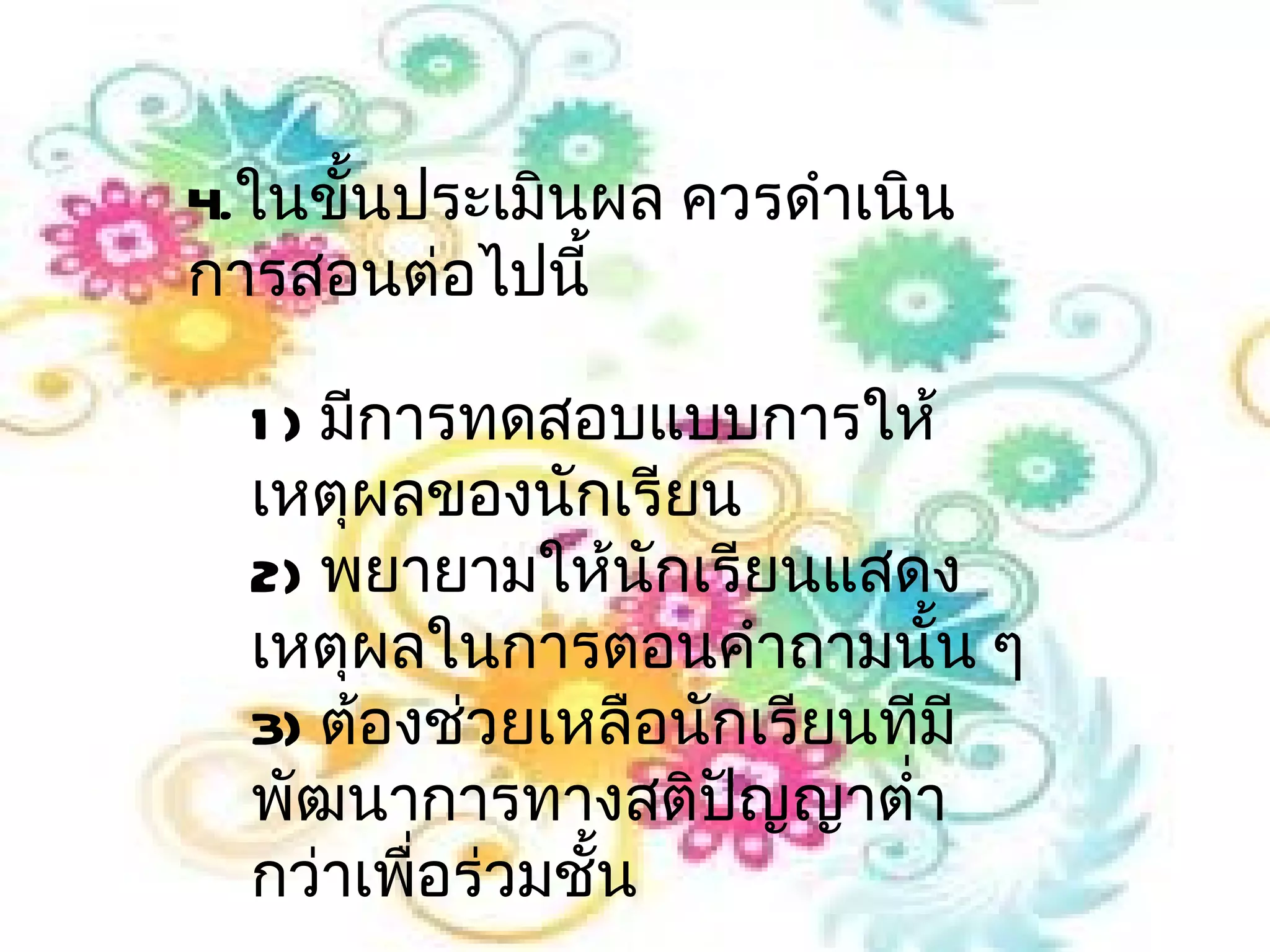 4.ในขันประเมินผล ควรดำาเนิน
      ้
การสอนต่อไปนี้

  1 ) มีการทดสอบแบบการให้
  เหตุผลของนักเรียน
  2) พยายามให้นักเรียนแสดง
  เหตุผลในการตอนคำาถามนั้น ๆ
  3) ต้องช่วยเหลือนักเรียนทีมี
  พัฒนาการทางสติปญญาตำ่า
                     ั
  กว่าเพื่อร่วมชั้น
 