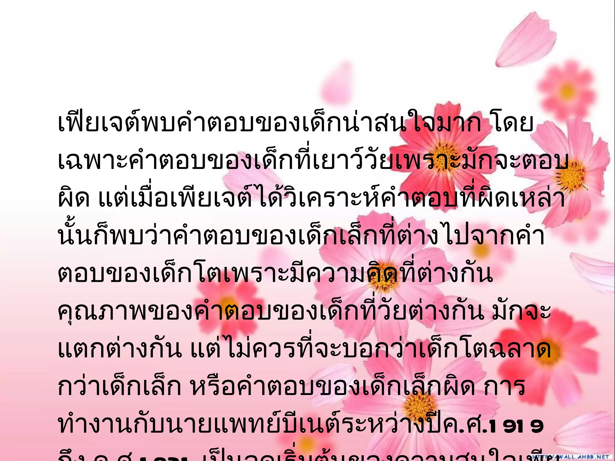 เฟียเจต์พบคำาตอบของเด็กน่าสนใจมาก โดย
เฉพาะคำาตอบของเด็กที่เยาว์วัยเพราะมักจะตอบ
ผิด แต่เมื่อเพียเจต์ได้วิเคราะห์คำาตอบที่ผิดเหล่า
นั้นก็พบว่าคำาตอบของเด็กเล็กที่ต่างไปจากคำา
ตอบของเด็กโตเพราะมีความคิดที่ต่างกัน
คุณภาพของคำาตอบของเด็กที่วัยต่างกัน มักจะ
แตกต่างกัน แต่ไม่ควรที่จะบอกว่าเด็กโตฉลาด
กว่าเด็กเล็ก หรือคำาตอบของเด็กเล็กผิด การ
ทำางานกับนายแพทย์บีเนต์ระหว่างปีค.ศ.1 91 9
 