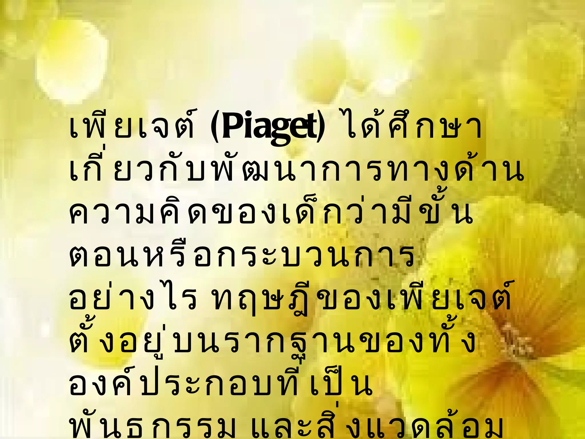 เพี ย เจต์ (Piaget) ได้ ศ ึ ก ษา
เกี ่ ย วกั บ พั ฒ นาการทางด้ า น
ความคิ ด ของเด็ ก ว่ า มี ข ั ้ น
ตอนหรื อ กระบวนการ
อย่ า งไร ทฤษฎี ข องเพี ย เจต์
ตั ้ ง อยู ่ บ นรากฐานของทั ้ ง
องค์ ป ระกอบที ่ เ ป็ น
พั น ธุ ก รรม และสิ ่ ง แวดล้ อ ม
 