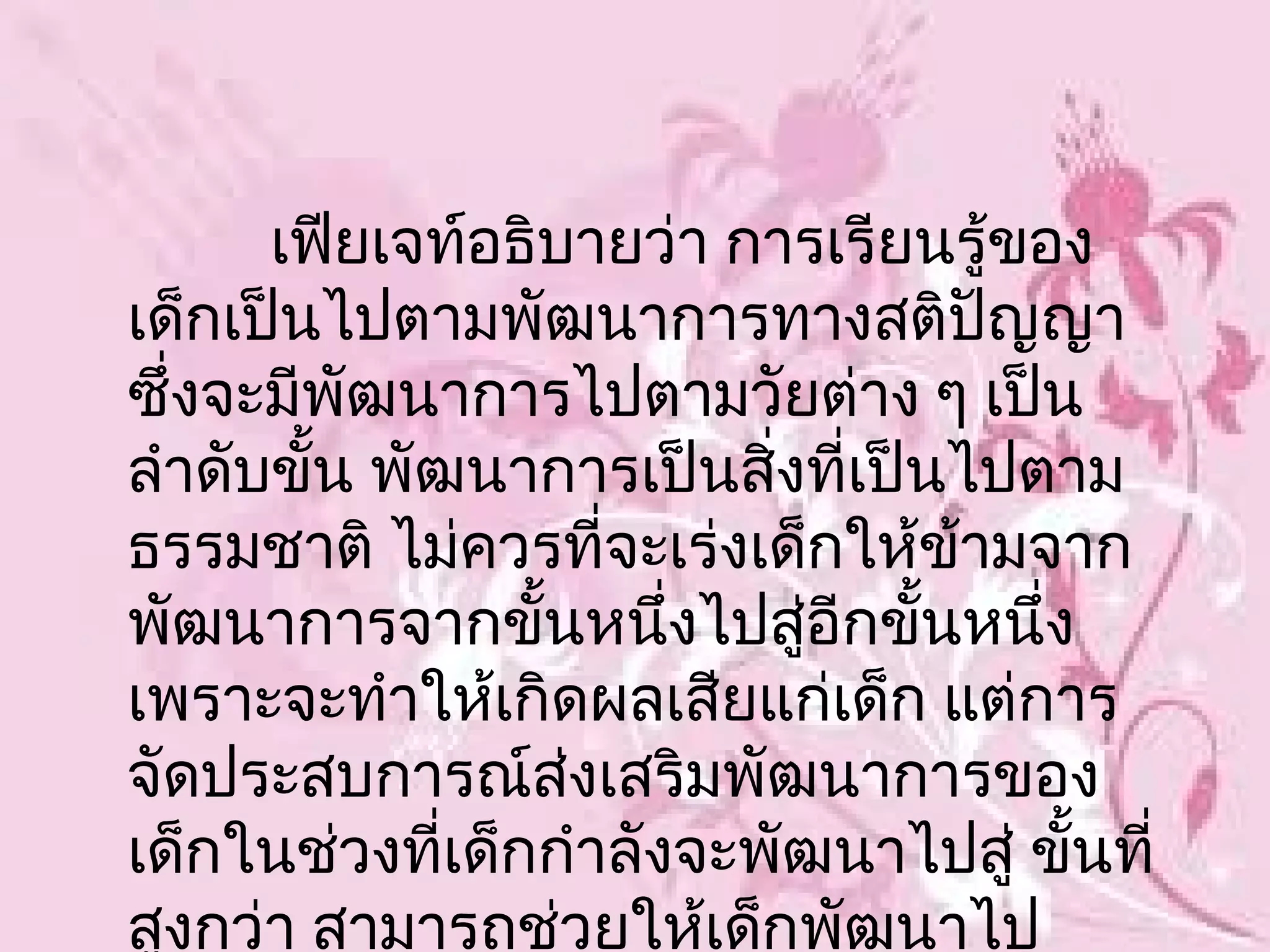 เฟียเจท์อธิบายว่า การเรียนรู้ของ
เด็กเป็นไปตามพัฒนาการทางสติปญญา    ั
ซึ่งจะมีพัฒนาการไปตามวัยต่าง ๆ เป็น
ลำาดับขั้น พัฒนาการเป็นสิงที่เป็นไปตาม
                          ่
ธรรมชาติ ไม่ควรที่จะเร่งเด็กให้ขามจาก
                                 ้
พัฒนาการจากขั้นหนึ่งไปสูอีกขั้นหนึ่ง
                            ่
เพราะจะทำาให้เกิดผลเสียแก่เด็ก แต่การ
จัดประสบการณ์ส่งเสริมพัฒนาการของ
เด็กในช่วงที่เด็กกำาลังจะพัฒนาไปสู่ ขันที่
                                      ้
สูงกว่า สามารถช่วยให้เด็กพัฒนาไป
 