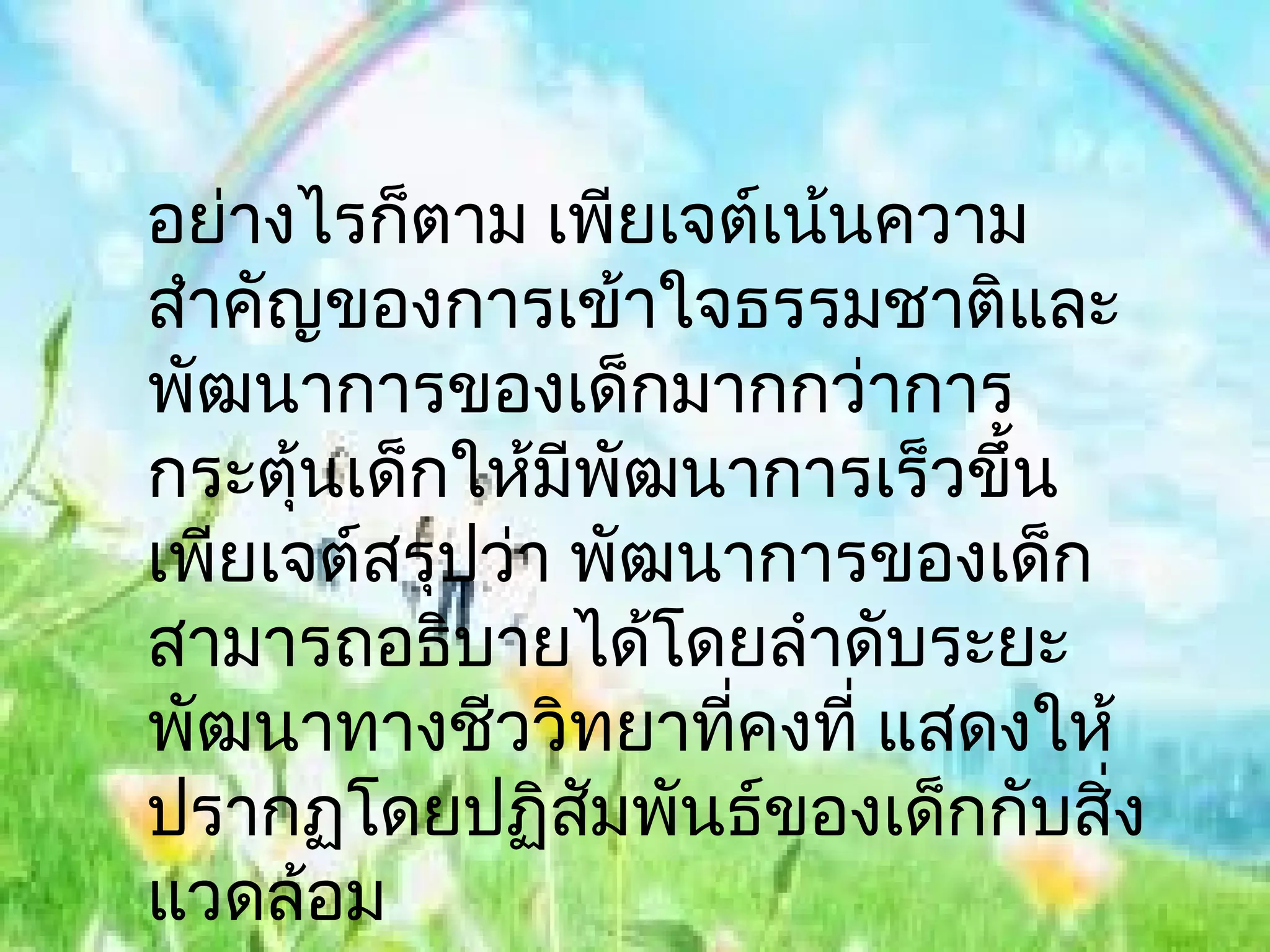 อย่างไรก็ตาม เพียเจต์เน้นความ
สำาคัญของการเข้าใจธรรมชาติและ
พัฒนาการของเด็กมากกว่าการ
กระตุนเด็กให้มีพฒนาการเร็วขึ้น
      ้           ั
เพียเจต์สรุปว่า พัฒนาการของเด็ก
สามารถอธิบายได้โดยลำาดับระยะ
พัฒนาทางชีววิทยาทีคงที่ แสดงให้
                    ่
ปรากฏโดยปฏิสมพันธ์ของเด็กกับสิ่ง
                ั
แวดล้อม
 
