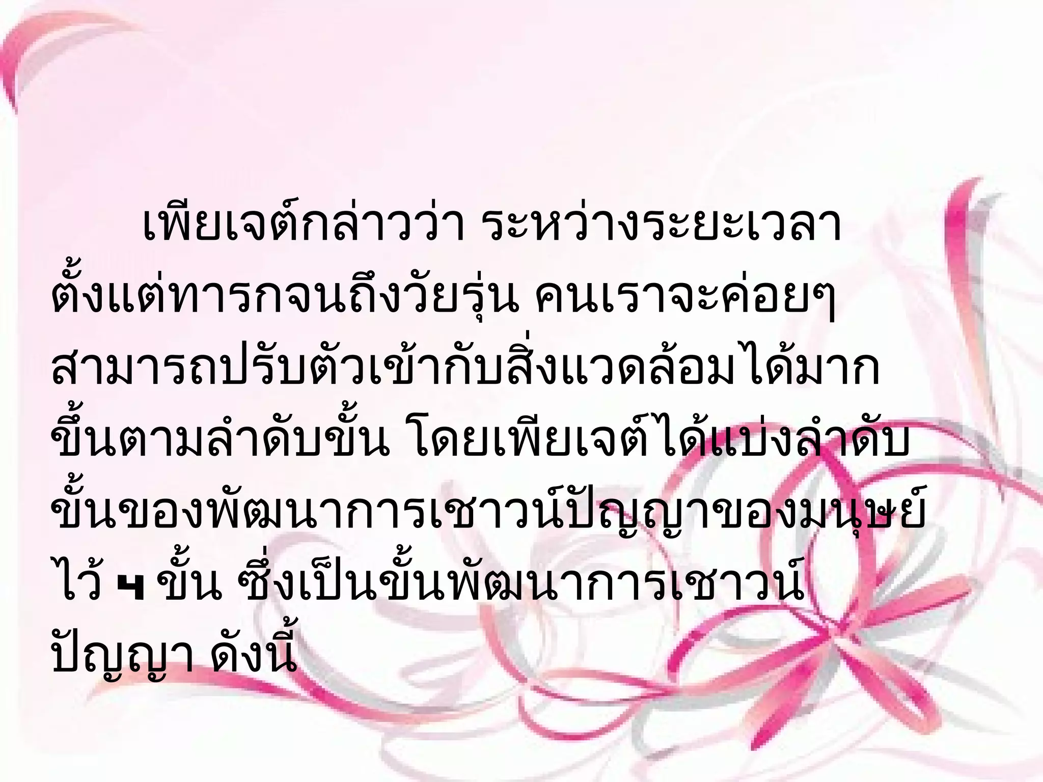 เพียเจต์กล่าวว่า ระหว่างระยะเวลา
ตั้งแต่ทารกจนถึงวัยรุ่น คนเราจะค่อยๆ
สามารถปรับตัวเข้ากับสิงแวดล้อมได้มาก
                          ่
ขึ้นตามลำาดับขั้น โดยเพียเจต์ได้แบ่งลำาดับ
ขั้นของพัฒนาการเชาวน์ปญญาของมนุษย์
                            ั
ไว้ 4 ขั้น ซึ่งเป็นขั้นพัฒนาการเชาวน์
ปัญญา ดังนี้
 