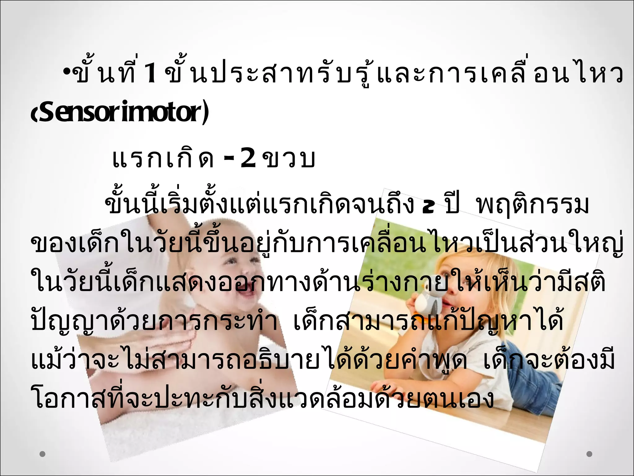 •ขั ้ น ที ่ 1 ขั ้ น ประสาทรั บ รู ้ แ ละการเคลื ่ อ นไหว
(Sensorimotor)
        แรกเกิ ด - 2 ขวบ
       ขั้นนี้เริ่มตั้งแต่แรกเกิดจนถึง 2 ปี พฤติกรรม
ของเด็กในวัยนี้ขึ้นอยู่กับการเคลื่อนไหวเป็นส่วนใหญ่
ในวัยนี้เด็กแสดงออกทางด้านร่างกายให้เห็นว่ามีสติ
ปัญญาด้วยการกระทำา เด็กสามารถแก้ปญหาได้     ั
แม้ว่าจะไม่สามารถอธิบายได้ด้วยคำาพูด เด็กจะต้องมี
โอกาสที่จะปะทะกับสิ่งแวดล้อมด้วยตนเอง
 