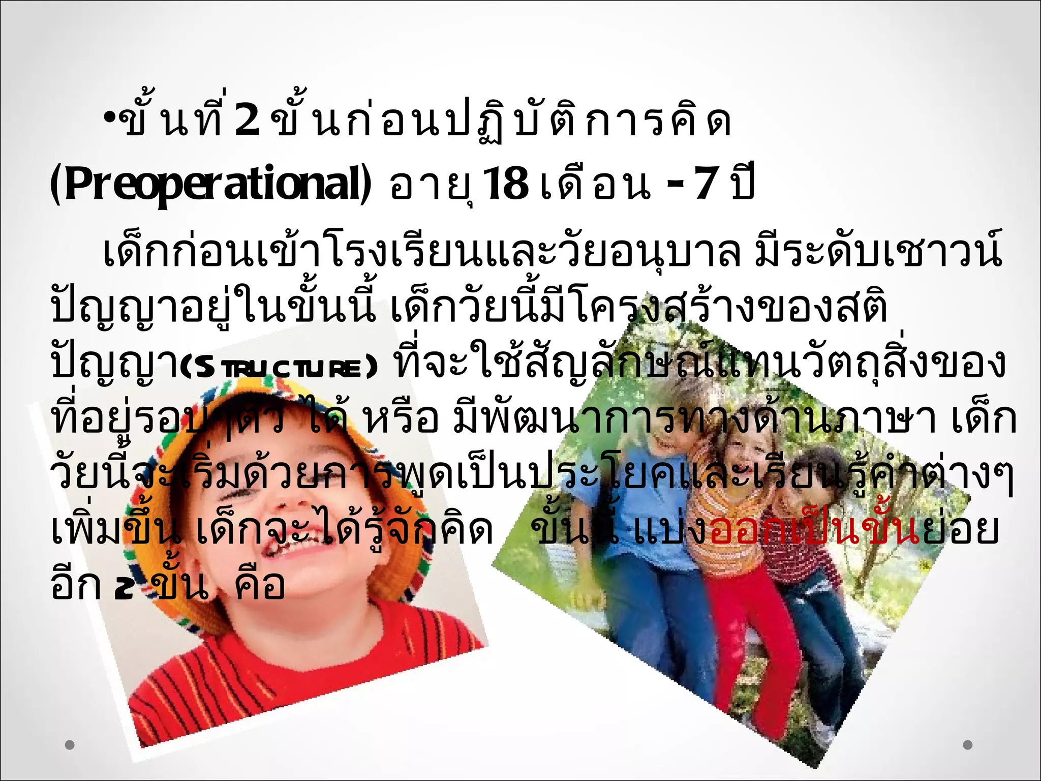 •ขั ้ น ที ่ 2 ขั ้ น ก่ อ นปฏิ บ ั ต ิ ก ารคิ ด
(Preoperational) อายุ 18 เดื อ น - 7 ปี
    เด็กก่อนเข้าโรงเรียนและวัยอนุบาล มีระดับเชาวน์
ปัญญาอยู่ในขั้นนี้ เด็กวัยนี้มีโครงสร้างของสติ
ปัญญา(Structure) ที่จะใช้สญลักษณ์แทนวัตถุสิ่งของ
                                        ั
ที่อยู่รอบๆตัว ได้ หรือ มีพัฒนาการทางด้านภาษา เด็ก
วัยนี้จะเริ่มด้วยการพูดเป็นประโยคและเรียนรู้คำาต่างๆ
เพิ่มขึ้น เด็กจะได้รู้จักคิด ขั้นนี้ แบ่งออกเป็นขั้นย่อย
อีก 2 ขั้น คือ
 