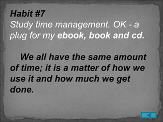 Habit #7
Study time management. OK - a
plug for my ebook, book and cd.

   We all have the same amount
of time; it is a matter of how we
use it and how much we get
done.
 