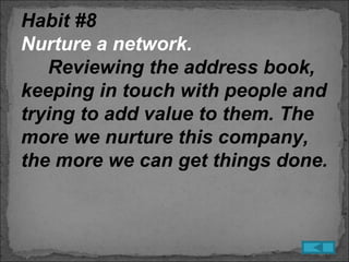 Habit #8
Nurture a network.
   Reviewing the address book,
keeping in touch with people and
trying to add value to them. The
more we nurture this company,
the more we can get things done.
 