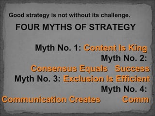 Good strategy is not without its challenge.

   FOUR MYTHS OF STRATEGY

      Myth No. 1: Content Is King
                      Myth No. 2:
     Consensus Equals Success
  Myth No. 3: Exclusion Is Efficient
                      Myth No. 4:
Communication Creates       Commitm
 