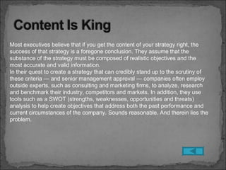 Most executives believe that if you get the content of your strategy right, the
success of that strategy is a foregone conclusion. They assume that the
substance of the strategy must be composed of realistic objectives and the
most accurate and valid information.
In their quest to create a strategy that can credibly stand up to the scrutiny of
these criteria — and senior management approval — companies often employ
outside experts, such as consulting and marketing firms, to analyze, research
and benchmark their industry, competitors and markets. In addition, they use
tools such as a SWOT (strengths, weaknesses, opportunities and threats)
analysis to help create objectives that address both the past performance and
current circumstances of the company. Sounds reasonable. And therein lies the
problem.
 