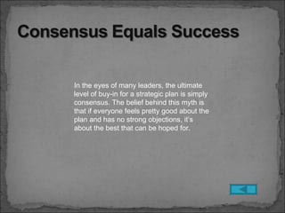 In the eyes of many leaders, the ultimate
level of buy-in for a strategic plan is simply
consensus. The belief behind this myth is
that if everyone feels pretty good about the
plan and has no strong objections, it’s
about the best that can be hoped for.
 