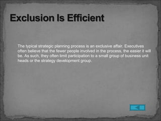 The typical strategic planning process is an exclusive affair. Executives
often believe that the fewer people involved in the process, the easier it will
be. As such, they often limit participation to a small group of business unit
heads or the strategy development group.
 