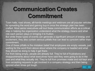 Town halls, road shows, all-hands meetings and webinars are all popular vehicles
for spreading the word and gaining buy-in once the strategic plan has been
crafted. Most senior executives will tout these communication efforts as a critical
step in helping the organization understand what the strategy means and what
role each person plays in bringing it to fruition.
But while these types of events can generate a significant amount of energy and
excitement, they also contain serious pitfalls that can lead to cynicism rather than
commitment.
One of these pitfalls is the mistaken belief that employees are empty vessels, just
waiting for the word from above about where the company is headed and what
they should be doing to help it get there.
Far from being empty, people are already full. They’re full of frustrations and
disappointments about what executives have said they were going to do in the
past and what they actually did. They’re full from promises made and not kept and
from accepting requests to get involved in a company strategy and then being
ignored when times got tough.
 