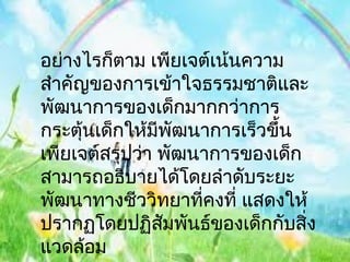 อย่างไรก็ตาม เพียเจต์เน้นความ
สำาคัญของการเข้าใจธรรมชาติและ
พัฒนาการของเด็กมากกว่าการ
กระตุนเด็กให้มีพฒนาการเร็วขึ้น
      ้           ั
เพียเจต์สรุปว่า พัฒนาการของเด็ก
สามารถอธิบายได้โดยลำาดับระยะ
พัฒนาทางชีววิทยาทีคงที่ แสดงให้
                    ่
ปรากฏโดยปฏิสมพันธ์ของเด็กกับสิ่ง
                ั
แวดล้อม
 