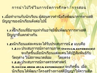 การนำ า ไปใช้ ใ นการจั ด การศึ ก ษา / การสอน

1 .เมือทำางานกับนักเรียน ผู้สอนควรคำานึงถึงพัฒนาการทางสติ
      ่
ปํญญาของนักเรียนดังต่อไปนี้

   1 .1 )นักเรียนทีมอายุเท่ากันอาจมีขั้นพัฒนาการทางสติ
                   ่ ี
   ปัญญาทีแตกต่างกัน
              ่

   1 .2)นักเรียนแต่ละคนจะได้รับประสบการณ์ 2 แบบคือ
       1 .2.1 > ประสบการณ์ทางกายภาพ (physical experiences)
                จะเกิดขึ้นเมือนักเรียนแต่ละคนได้ปฏิสัมพันธ์กบ
                             ่                              ั
       วัตถุต่าง ในสภาพแวดล้อม           โดยตรง
       1 .2.2> ประสบการณ์ทางตรรกศาสตร์
       (L ogicom athem atical experiences) จะเกิดขึ้น เมือ
                                                         ่
       นักเรียนได้พฒนาโครงสร้างทางสติปัญญาให้ความคิด
                      ั
 